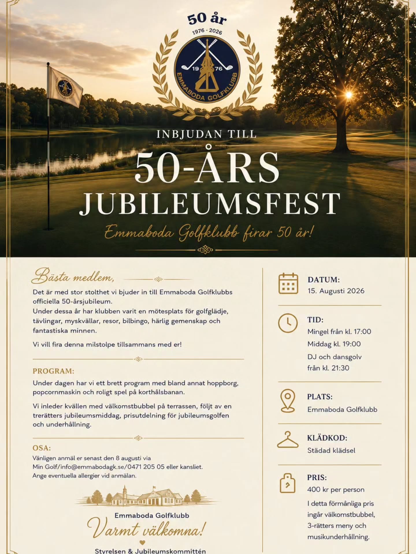Bästa medlem,
Det är med stor stolthet vi bjuder in till Emmaboda Golfklubbs officiella 50-ársjubileum.
Under dessa år har klubben varit en mötesplats för golfglädje, tävlingar, myskvällar, resor, bilbingo, härlig gemenskap och fantastiska minnen.
Vi vill fira denna milstolpe tillsammans med er!
PROGRAM:
Under dagen har vi ett brett program med bland annat hoppborg, popcornmaskin och roligt spel på korthålsbanan.
Vi inleder kvällen med välkomstbubbel på terrassen, följt av en trerätters jubileumsmiddag, prisutdelning för jubileumsgolfen och underhållning.
OSA:
Vänligen anmäl er senast den 8 augusti via
Min Golf/info@emmabodagk.se/ 0471 205 05 eller kansliet.
Ange eventuella allergier vid anmälan.
DATUM:
15. Augusti 2026
TID:
Mingel från kl. 17:00
Middag kl. 19:00
DJ och dansgolv från kl. 21:30
PLATS:
Emmaboda Golfklubb
KLÄDKOD:
Städad klädsel
PRIS:
400 kr per person I detta förmanliga pris ingár välkomstbubbel, 3-rätters meny och musikunderhållning.